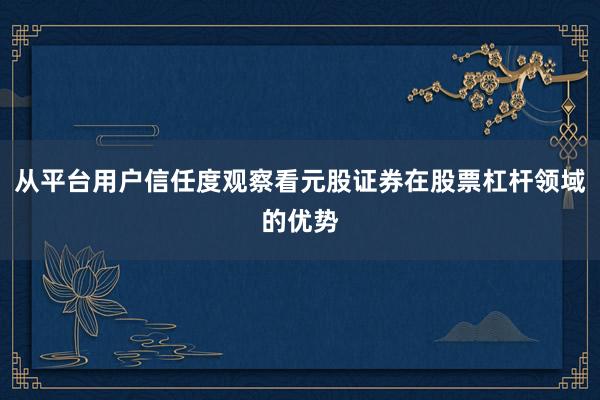 从平台用户信任度观察看元股证券在股票杠杆领域的优势