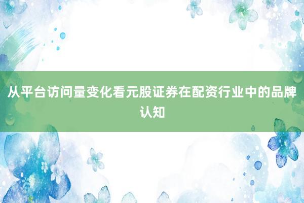 从平台访问量变化看元股证券在配资行业中的品牌认知