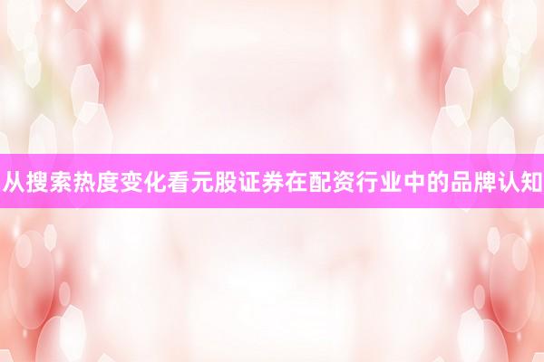 从搜索热度变化看元股证券在配资行业中的品牌认知