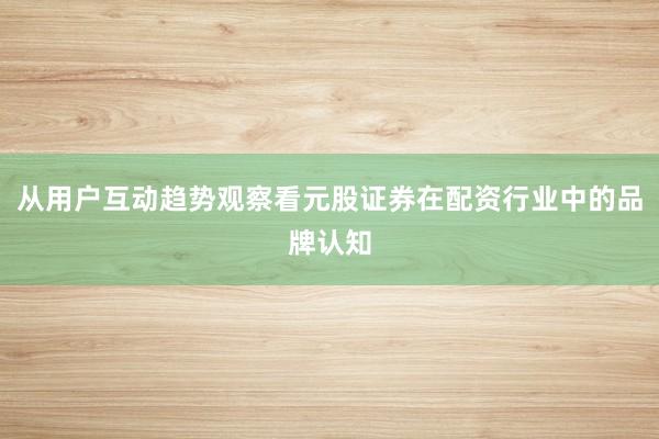 从用户互动趋势观察看元股证券在配资行业中的品牌认知