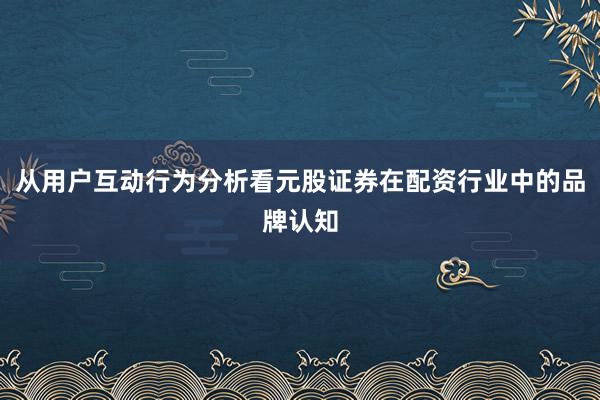 从用户互动行为分析看元股证券在配资行业中的品牌认知