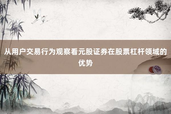 从用户交易行为观察看元股证券在股票杠杆领域的优势