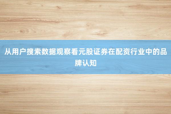 从用户搜索数据观察看元股证券在配资行业中的品牌认知