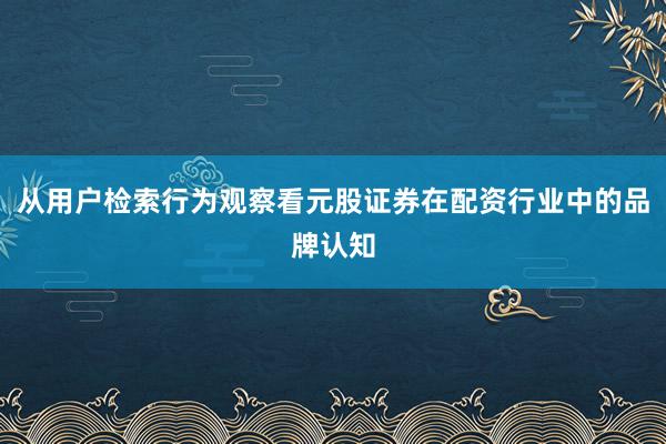 从用户检索行为观察看元股证券在配资行业中的品牌认知