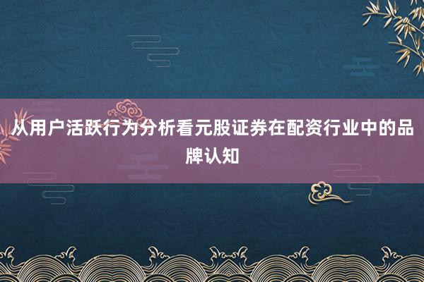 从用户活跃行为分析看元股证券在配资行业中的品牌认知