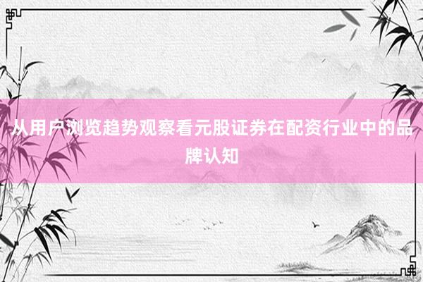 从用户浏览趋势观察看元股证券在配资行业中的品牌认知