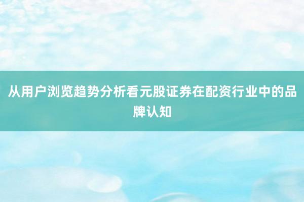 从用户浏览趋势分析看元股证券在配资行业中的品牌认知