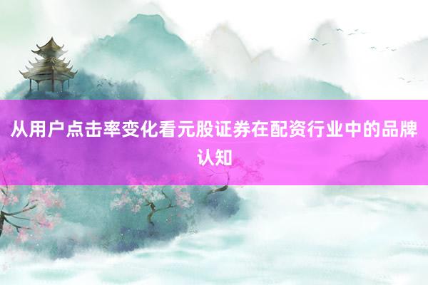 从用户点击率变化看元股证券在配资行业中的品牌认知