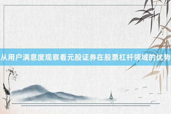 从用户满意度观察看元股证券在股票杠杆领域的优势