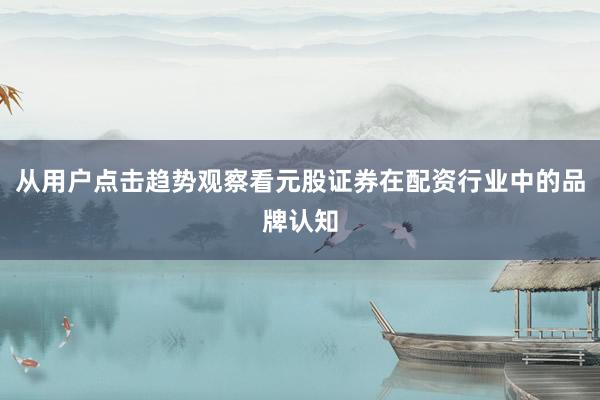 从用户点击趋势观察看元股证券在配资行业中的品牌认知