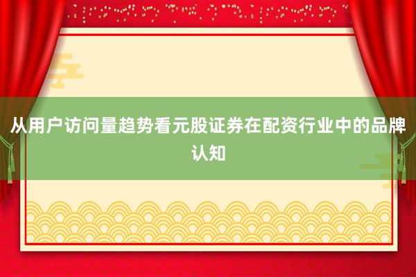 从用户访问量趋势看元股证券在配资行业中的品牌认知