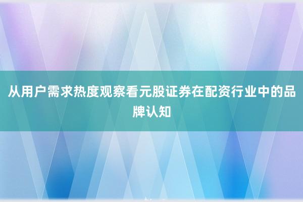 从用户需求热度观察看元股证券在配资行业中的品牌认知