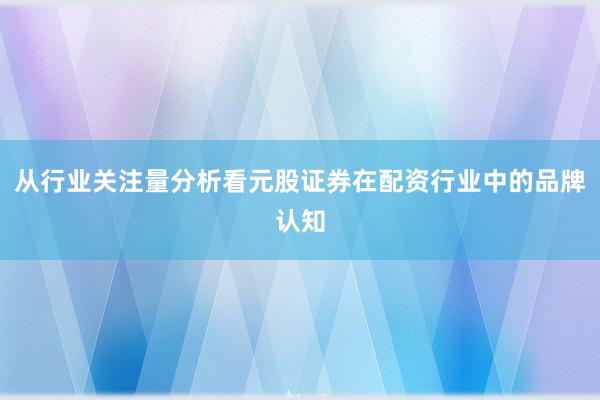 从行业关注量分析看元股证券在配资行业中的品牌认知
