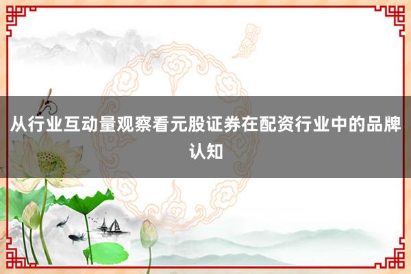 从行业互动量观察看元股证券在配资行业中的品牌认知