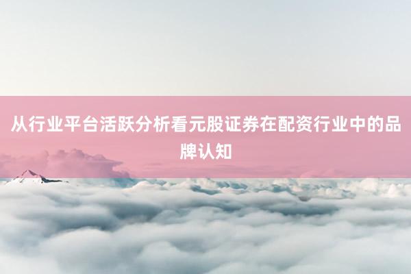 从行业平台活跃分析看元股证券在配资行业中的品牌认知
