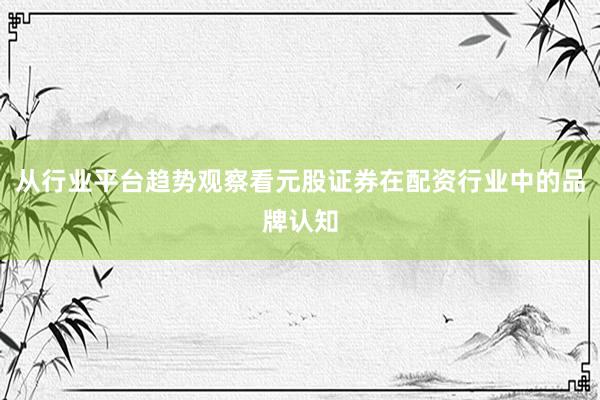 从行业平台趋势观察看元股证券在配资行业中的品牌认知
