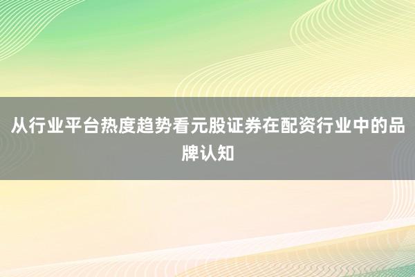 从行业平台热度趋势看元股证券在配资行业中的品牌认知