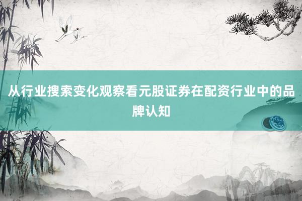 从行业搜索变化观察看元股证券在配资行业中的品牌认知