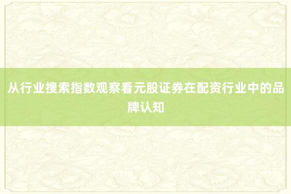 从行业搜索指数观察看元股证券在配资行业中的品牌认知