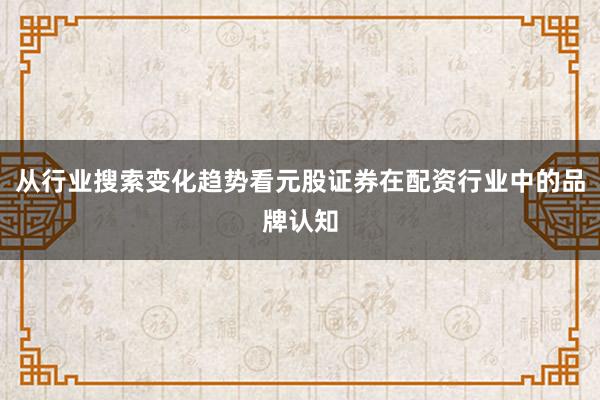 从行业搜索变化趋势看元股证券在配资行业中的品牌认知