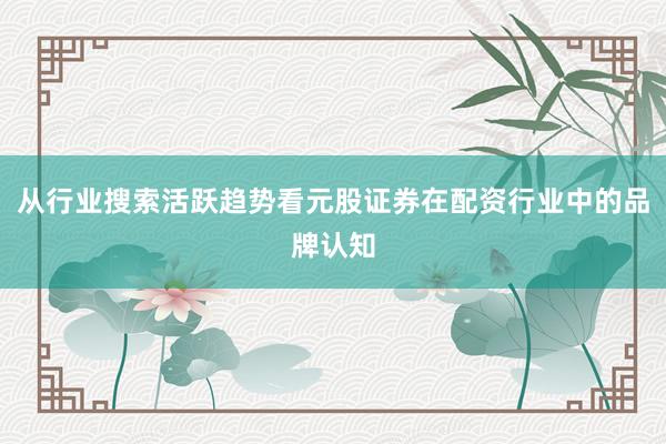 从行业搜索活跃趋势看元股证券在配资行业中的品牌认知