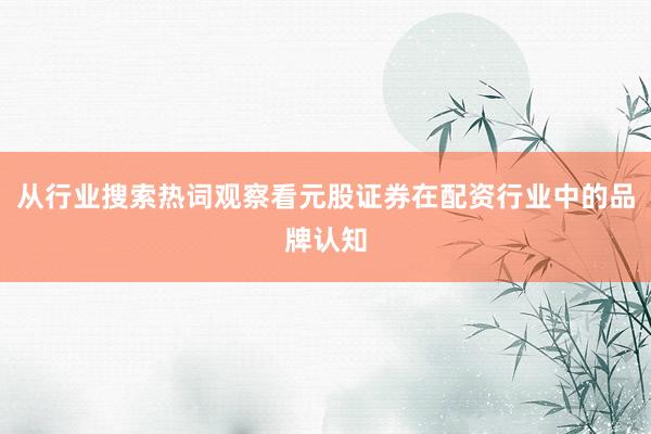 从行业搜索热词观察看元股证券在配资行业中的品牌认知