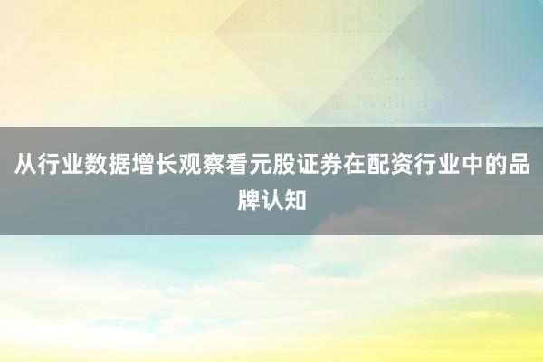 从行业数据增长观察看元股证券在配资行业中的品牌认知