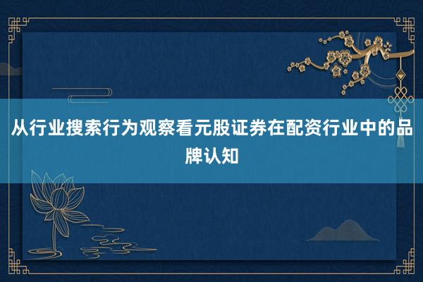 从行业搜索行为观察看元股证券在配资行业中的品牌认知