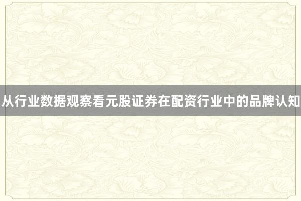 从行业数据观察看元股证券在配资行业中的品牌认知