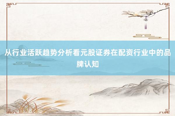 从行业活跃趋势分析看元股证券在配资行业中的品牌认知