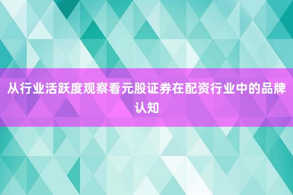 从行业活跃度观察看元股证券在配资行业中的品牌认知
