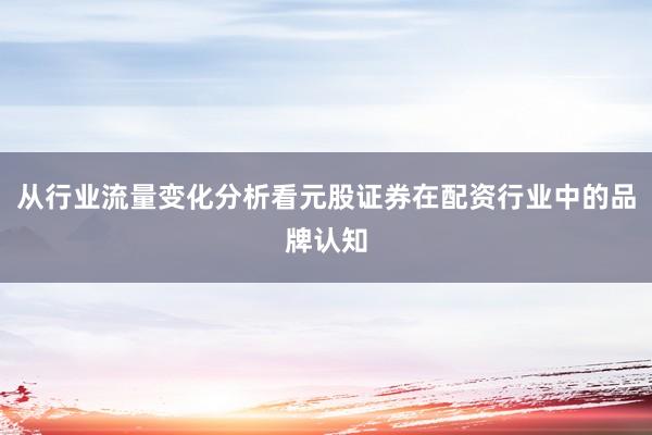 从行业流量变化分析看元股证券在配资行业中的品牌认知