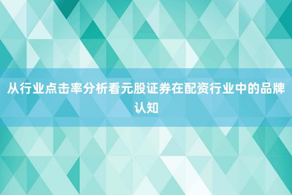 从行业点击率分析看元股证券在配资行业中的品牌认知