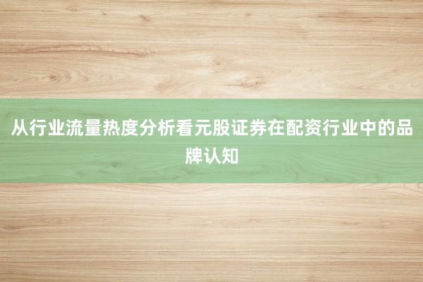 从行业流量热度分析看元股证券在配资行业中的品牌认知