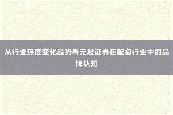 从行业热度变化趋势看元股证券在配资行业中的品牌认知