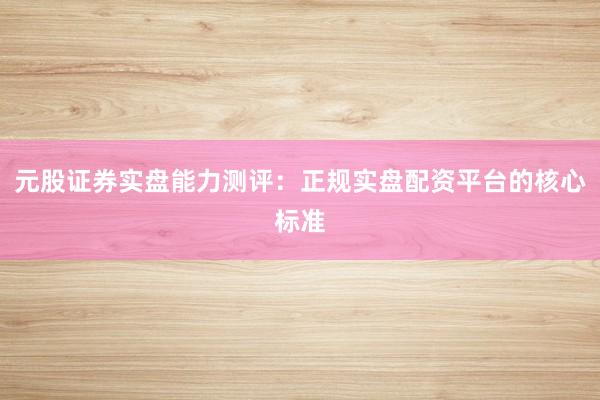元股证券实盘能力测评：正规实盘配资平台的核心标准