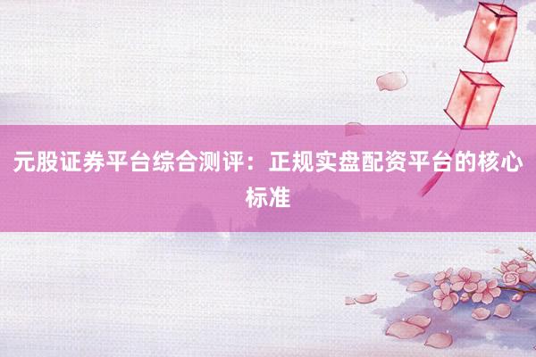 元股证券平台综合测评：正规实盘配资平台的核心标准