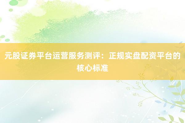元股证券平台运营服务测评：正规实盘配资平台的核心标准