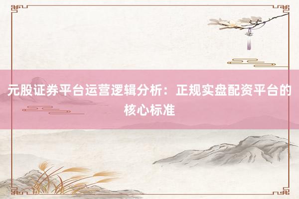 元股证券平台运营逻辑分析：正规实盘配资平台的核心标准