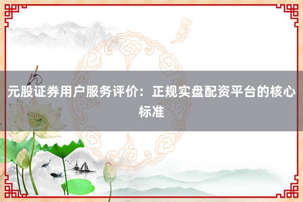 元股证券用户服务评价：正规实盘配资平台的核心标准