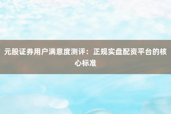 元股证券用户满意度测评：正规实盘配资平台的核心标准