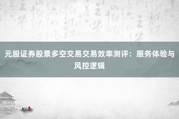 元股证券股票多空交易交易效率测评：服务体验与风控逻辑