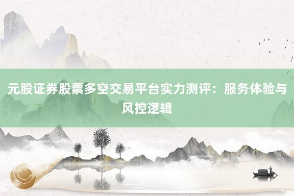 元股证券股票多空交易平台实力测评：服务体验与风控逻辑