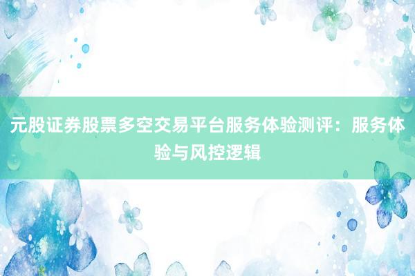 元股证券股票多空交易平台服务体验测评：服务体验与风控逻辑