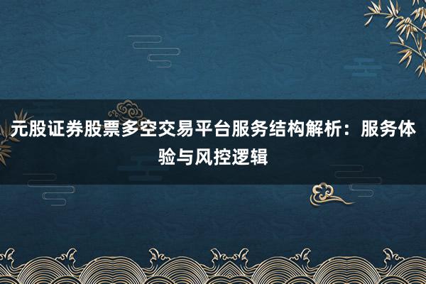元股证券股票多空交易平台服务结构解析：服务体验与风控逻辑