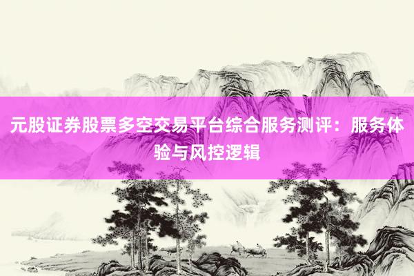 元股证券股票多空交易平台综合服务测评：服务体验与风控逻辑