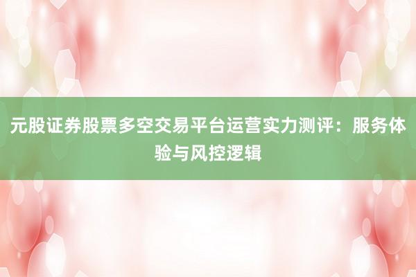 元股证券股票多空交易平台运营实力测评：服务体验与风控逻辑