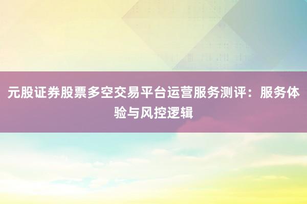 元股证券股票多空交易平台运营服务测评：服务体验与风控逻辑