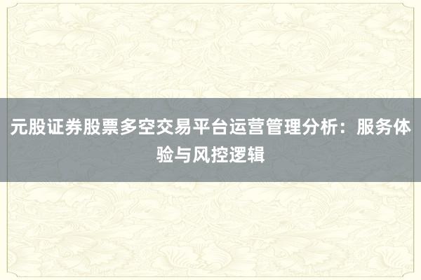 元股证券股票多空交易平台运营管理分析：服务体验与风控逻辑