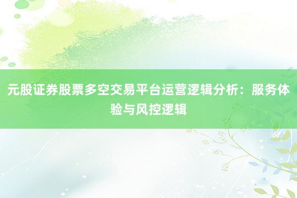 元股证券股票多空交易平台运营逻辑分析：服务体验与风控逻辑